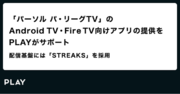 「パーソル パ・リーグTV」のAndroid TV・Fire TV向けアプリの提供をPLAYがサポート ～配信基盤には「STREAKS」を採用～